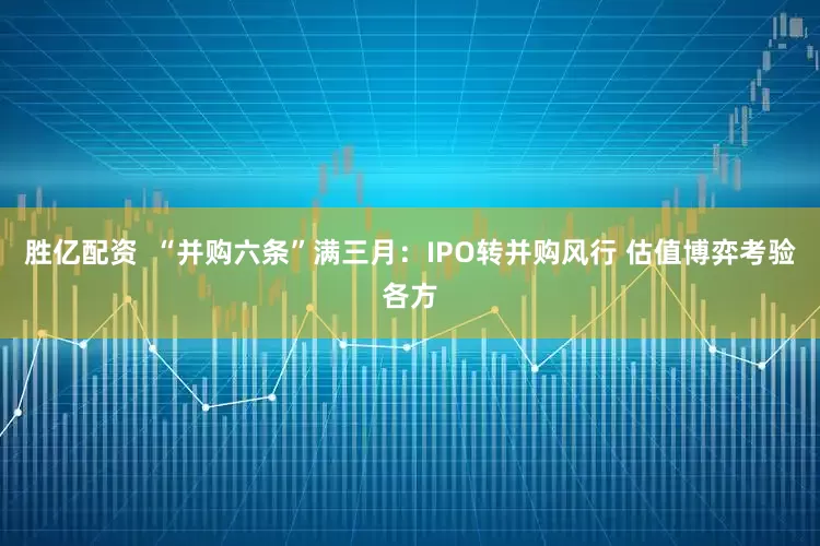 胜亿配资  “并购六条”满三月：IPO转并购风行 估值博弈考验各方