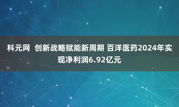 科元网  创新战略赋能新周期 百洋医药2024年实现净利润6.92亿元