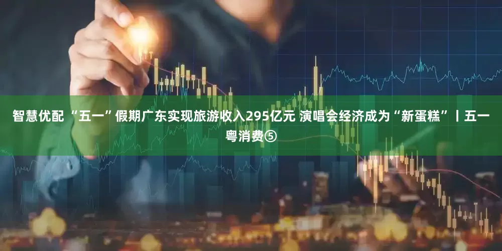 智慧优配 “五一”假期广东实现旅游收入295亿元 演唱会经济成为“新蛋糕”丨五一粤消费⑤