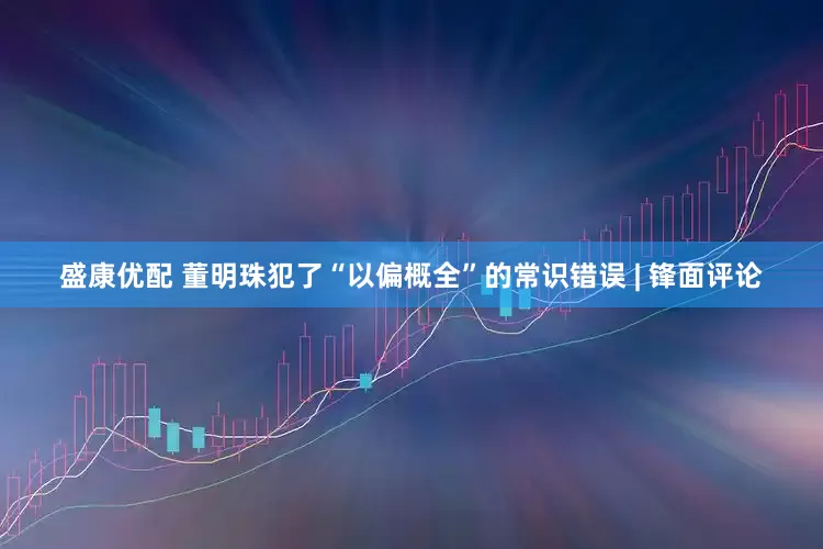 盛康优配 董明珠犯了“以偏概全”的常识错误 | 锋面评论