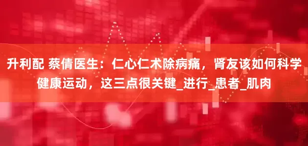 升利配 蔡倩医生：仁心仁术除病痛，肾友该如何科学健康运动，这三点很关键_进行_患者_肌肉