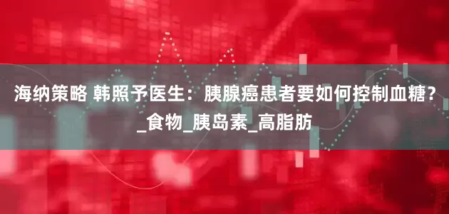 海纳策略 韩照予医生：胰腺癌患者要如何控制血糖？_食物_胰岛素_高脂肪