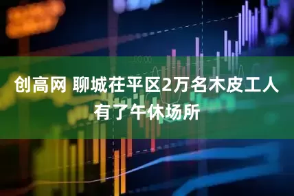 创高网 聊城茌平区2万名木皮工人有了午休场所