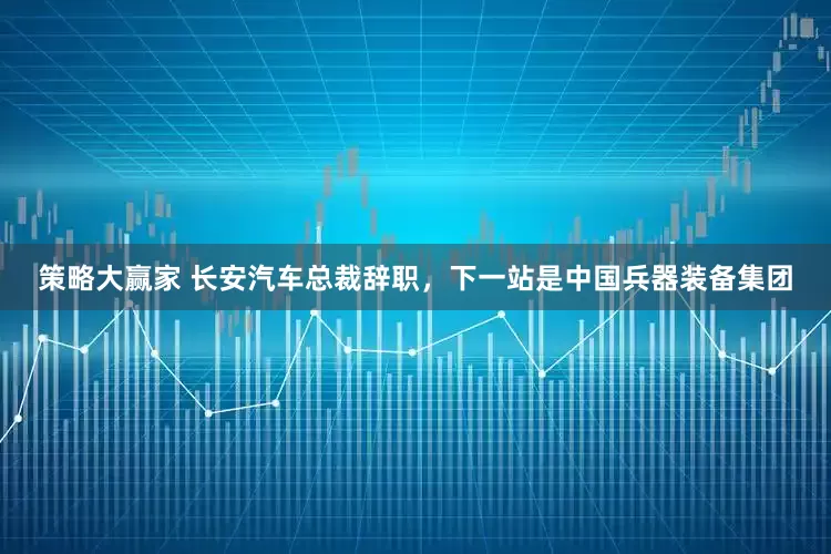 策略大赢家 长安汽车总裁辞职，下一站是中国兵器装备集团