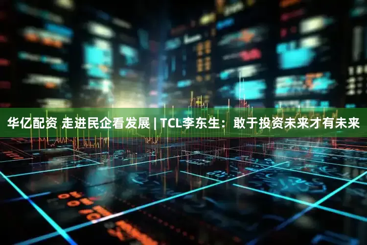 华亿配资 走进民企看发展 | TCL李东生：敢于投资未来才有未来