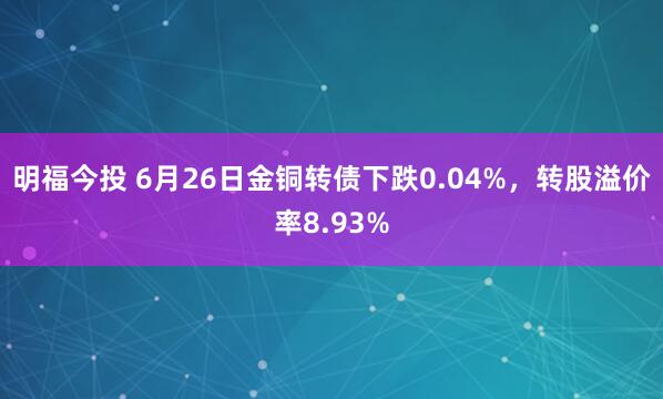 明福今投 6月26日金铜转债下跌0.04%，转股溢价率8.93%