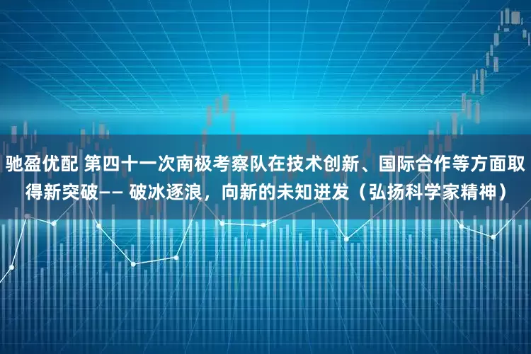 驰盈优配 第四十一次南极考察队在技术创新、国际合作等方面取得新突破—— 破冰逐浪，向新的未知进发（弘扬科学家精神）