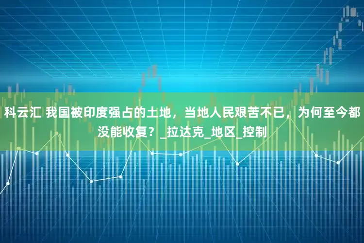 科云汇 我国被印度强占的土地，当地人民艰苦不已，为何至今都没能收复？_拉达克_地区_控制