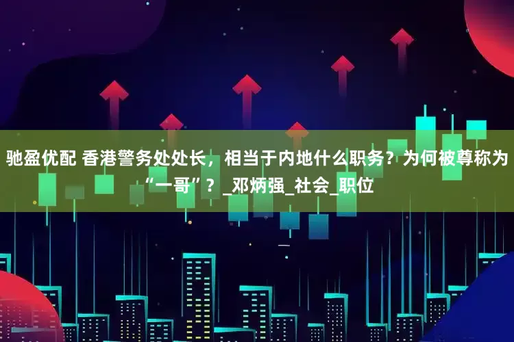 驰盈优配 香港警务处处长，相当于内地什么职务？为何被尊称为“一哥”？_邓炳强_社会_职位