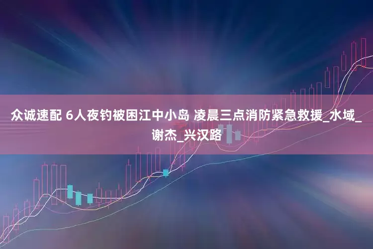 众诚速配 6人夜钓被困江中小岛 凌晨三点消防紧急救援_水域_谢杰_兴汉路