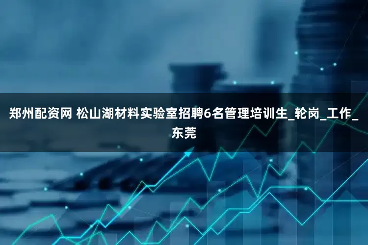 郑州配资网 松山湖材料实验室招聘6名管理培训生_轮岗_工作_东莞