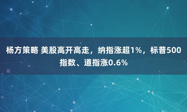 杨方策略 美股高开高走，纳指涨超1%，标普500指数、道指涨0.6%
