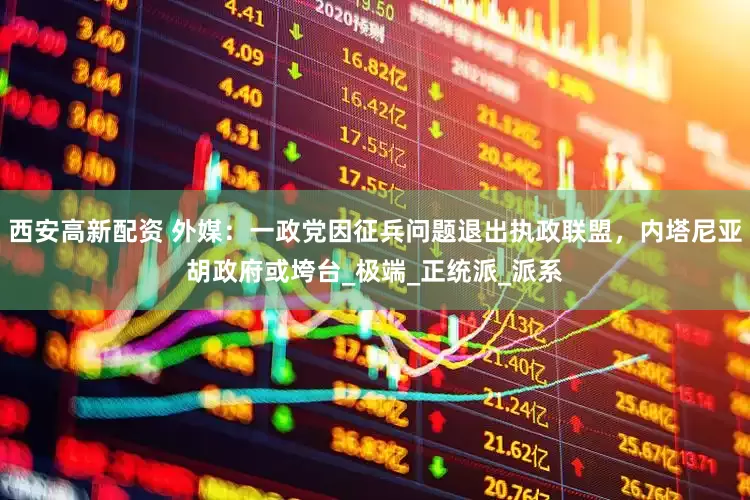 西安高新配资 外媒：一政党因征兵问题退出执政联盟，内塔尼亚胡政府或垮台_极端_正统派_派系