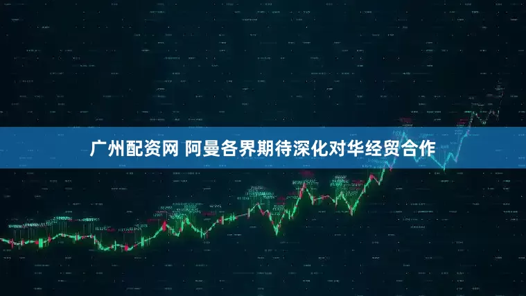 广州配资网 阿曼各界期待深化对华经贸合作