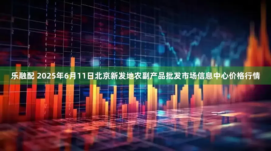 乐融配 2025年6月11日北京新发地农副产品批发市场信息中心价格行情