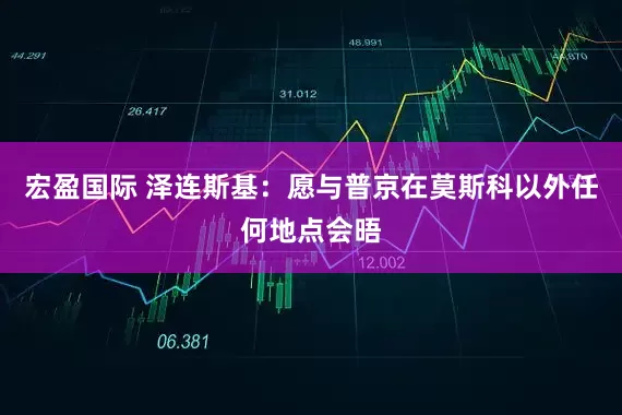 宏盈国际 泽连斯基：愿与普京在莫斯科以外任何地点会晤