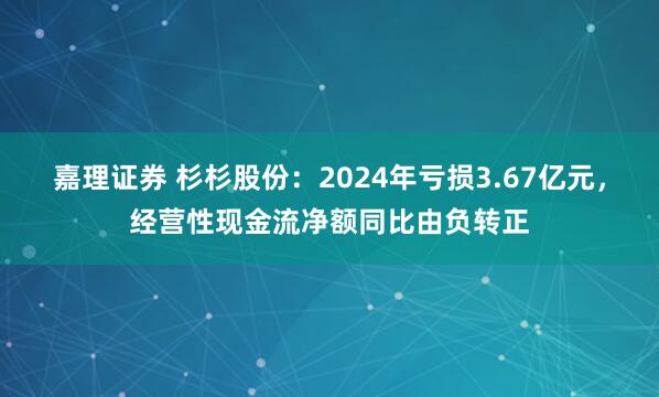 嘉理证券 杉杉股份：2024年亏损3.67亿元，经营性现金流净额同比由负转正