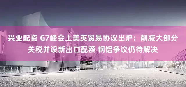 兴业配资 G7峰会上美英贸易协议出炉：削减大部分关税并设新出口配额 钢铝争议仍待解决