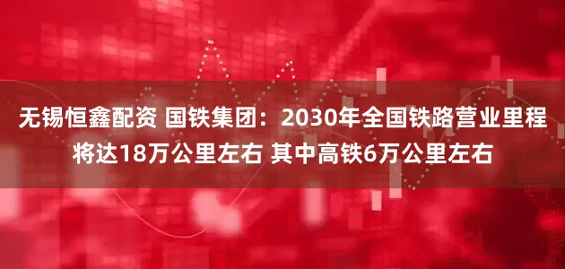 无锡恒鑫配资 国铁集团：2030年全国铁路营业里程将达18万公里左右 其中高铁6万公里左右