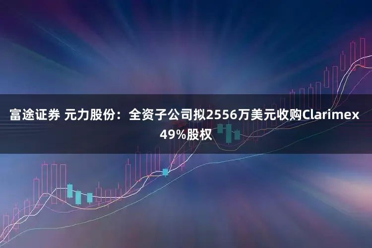 富途证券 元力股份：全资子公司拟2556万美元收购Clarimex 49%股权