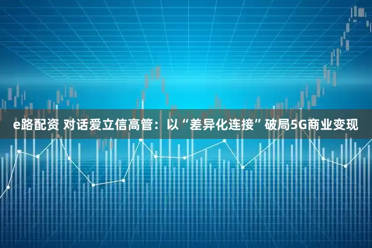 e路配资 对话爱立信高管：以“差异化连接”破局5G商业变现