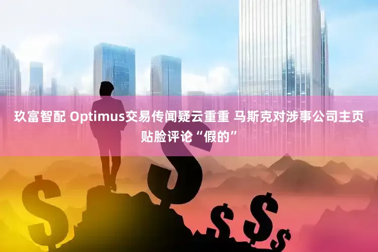 玖富智配 Optimus交易传闻疑云重重 马斯克对涉事公司主页贴脸评论“假的”