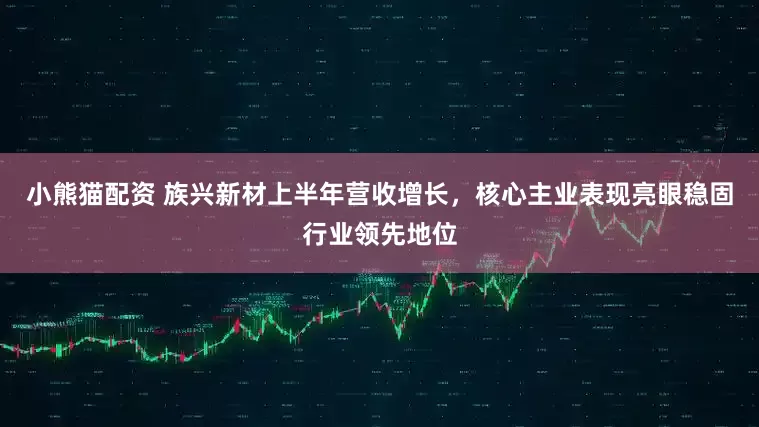 小熊猫配资 族兴新材上半年营收增长，核心主业表现亮眼稳固行业领先地位
