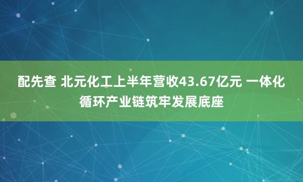 配先查 北元化工上半年营收43.67亿元 一体化循环产业链筑牢发展底座